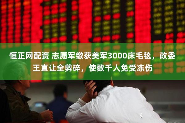 恒正网配资 志愿军缴获美军3000床毛毯，政委王直让全剪碎，使数千人免受冻伤