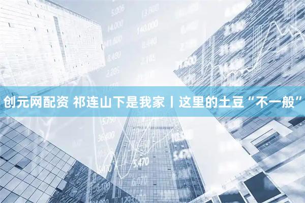 创元网配资 祁连山下是我家丨这里的土豆“不一般”