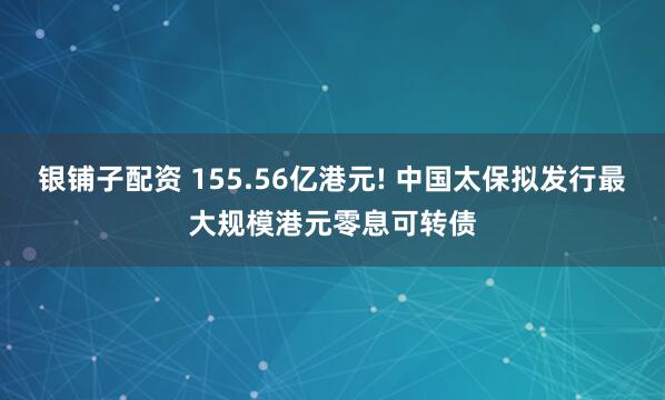银铺子配资 155.56亿港元! 中国太保拟发行最大规模港元零息可转债