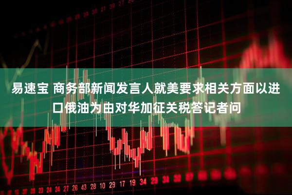 易速宝 商务部新闻发言人就美要求相关方面以进口俄油为由对华加征关税答记者问