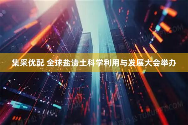集采优配 全球盐渍土科学利用与发展大会举办