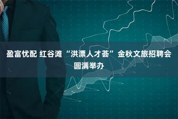 盈富忧配 红谷滩 “洪漂人才荟” 金秋文旅招聘会圆满举办
