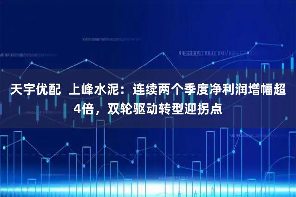 天宇优配  上峰水泥：连续两个季度净利润增幅超4倍，双轮驱动转型迎拐点