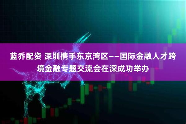 蓝乔配资 深圳携手东京湾区——国际金融人才跨境金融专题交流会在深成功举办