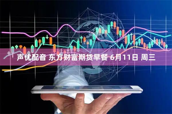 声优配音 东方财富期货早餐 6月11日 周三