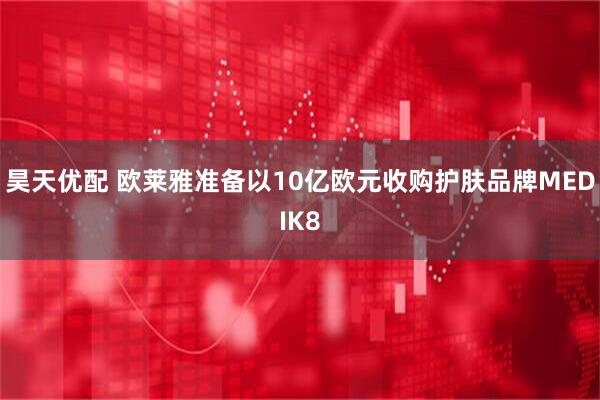 昊天优配 欧莱雅准备以10亿欧元收购护肤品牌MEDIK8