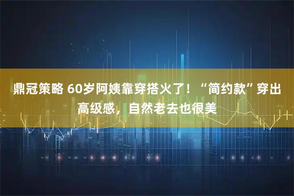 鼎冠策略 60岁阿姨靠穿搭火了！“简约款”穿出高级感，自然老去也很美