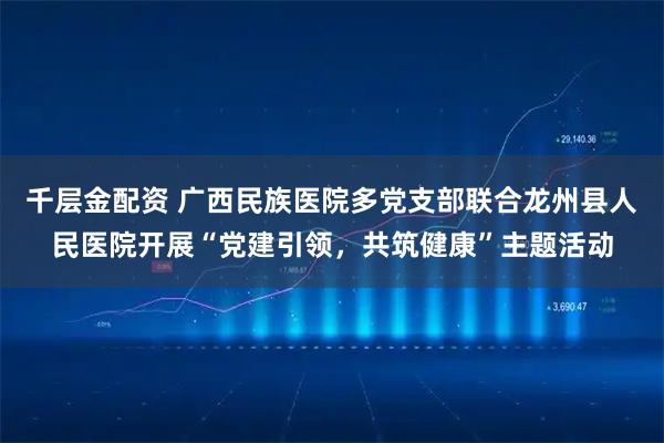 千层金配资 广西民族医院多党支部联合龙州县人民医院开展“党建引领,共筑健康”主题活动