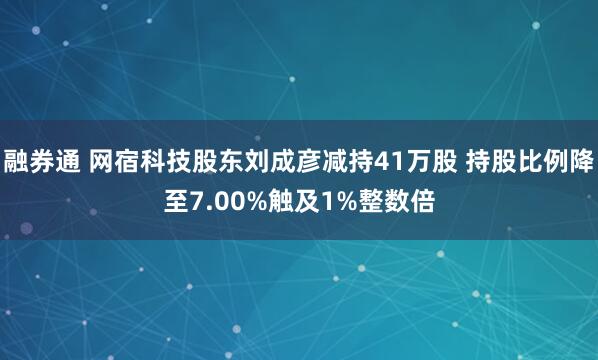 融券通 网宿科技股东刘成彦减持41万股 持股比例降至7.00%触及1%整数倍