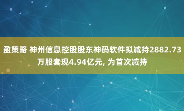 盈策略 神州信息控股股东神码软件拟减持2882.73万股套现4.94亿元, 为首次减持