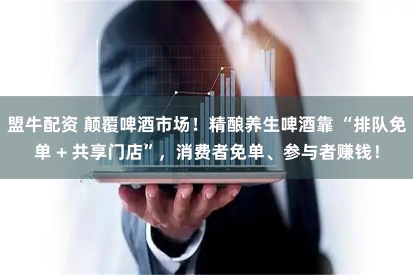 盟牛配资 颠覆啤酒市场！精酿养生啤酒靠 “排队免单 + 共享门店”，消费者免单、参与者赚钱！