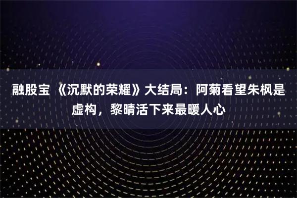 融股宝 《沉默的荣耀》大结局：阿菊看望朱枫是虚构，黎晴活下来最暖人心