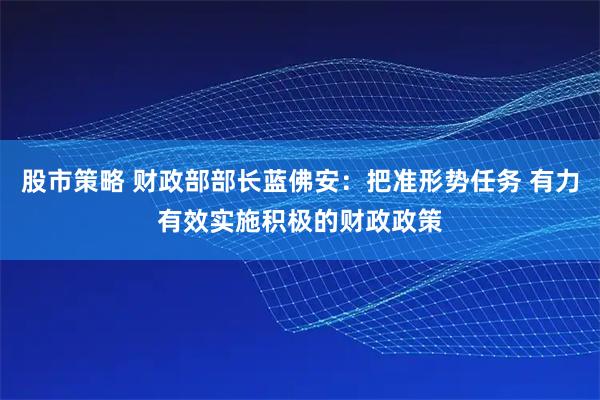 股市策略 财政部部长蓝佛安：把准形势任务 有力有效实施积极的财政政策