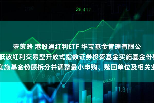 壹策略 港股通红利ETF 华宝基金管理有限公司关于华宝标普港股通低波红利交易型开放式指数证券投资基金实施基金份额拆分并调整最小申购、赎回单位及相关业务安排的公告