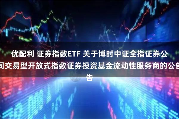 优配利 证券指数ETF 关于博时中证全指证券公司交易型开放式指数证券投资基金流动性服务商的公告