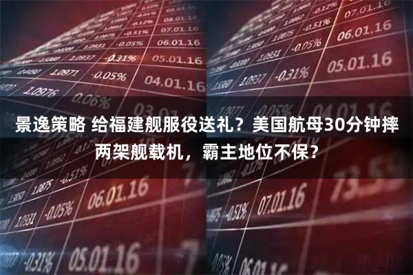 景逸策略 给福建舰服役送礼?美国航母30分钟摔两架舰载机,霸主地位不保?