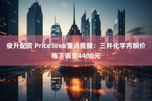 俊升配资 PriceSeek重点提醒:三井化学丙酮价格下调至4400元