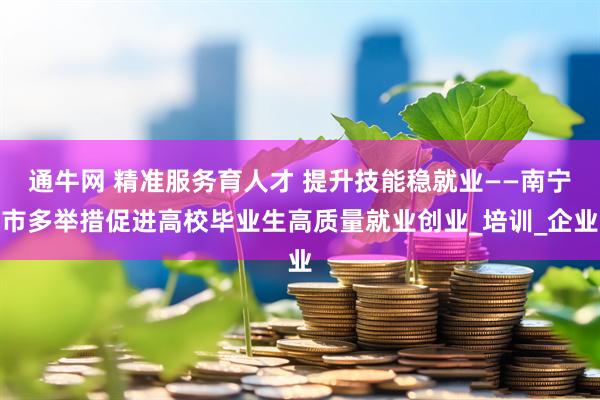通牛网 精准服务育人才 提升技能稳就业——南宁市多举措促进高校毕业生高质量就业创业_培训_企业