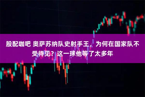 股配咖吧 奥萨苏纳队史射手王，为何在国家队不受待见？这一球他等了太多年