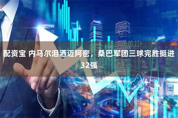 配资宝 内马尔泪洒迈阿密，桑巴军团三球完胜挺进32强